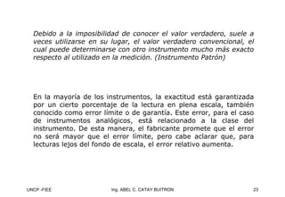 UNCP -FIEE 23
Ing. ABEL C. CATAY BUITRON
Debido a la imposibilidad de conocer el valor verdadero, suele a
veces utilizarse en su lugar, el valor verdadero convencional, el
cual puede determinarse con otro instrumento mucho más exacto
respecto al utilizado en la medición. (Instrumento Patrón)
En la mayoría de los instrumentos, la exactitud está garantizada
En la mayoría de los instrumentos, la exactitud está garantizada
por un cierto porcentaje de la lectura en plena escala, también
por un cierto porcentaje de la lectura en plena escala, también
conocido como error límite o de garantía. Este error, para el ca
conocido como error límite o de garantía. Este error, para el caso
so
de instrumentos analógicos, está relacionado a la clase del
de instrumentos analógicos, está relacionado a la clase del
instrumento. De esta manera, el fabricante promete que el error
instrumento. De esta manera, el fabricante promete que el error
no será mayor que el error límite, pero cabe aclarar que, para
no será mayor que el error límite, pero cabe aclarar que, para
lecturas lejos del fondo de escala, el error relativo aumenta.
lecturas lejos del fondo de escala, el error relativo aumenta.
 