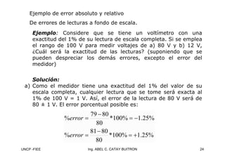 UNCP -FIEE 24
Ing. ABEL C. CATAY BUITRON
Ejemplo de error absoluto y relativo
De errores de lecturas a fondo de escala.
Ejemplo: Considere que se tiene un voltímetro con una
exactitud del 1% de su lectura de escala completa. Si se emplea
el rango de 100 V para medir voltajes de a) 80 V y b) 12 V,
¿Cuál será la exactitud de las lecturas? (suponiendo que se
pueden despreciar los demás errores, excepto el error del
medidor)
Solución:
a) Como el medidor tiene una exactitud del 1% del valor de su
escala completa, cualquier lectura que se tome será exacta al
1% de 100 V = 1 V. Así, el error de la lectura de 80 V será de
80 ± 1 V. El error porcentual posible es:
%
25
.
1
%
100
*
80
80
81
%
%
25
.
1
%
100
*
80
80
79
%
+
=
−
=
−
=
−
=
error
error
 