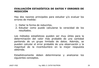 UNCP -FIEE 29
Ing. ABEL C. CATAY BUITRON
EVALUACIÓN ESTADÍSTICA DE DATOS Y ERRORES DE
EVALUACIÓN ESTADÍSTICA DE DATOS Y ERRORES DE
MEDICIÓN
MEDICIÓN
Hay dos razones principales para estudiar y/o evaluar los
errores de medida:
1. Hallar la forma de reducirlos.
2. Estudiar como puede calcularse la veracidad de los
resultados.
Los métodos estadísticos pueden ser muy útiles para la
determinación del valor más probable de una cantidad
partiendo de un grupo limitado de datos. Además, se
pueden calcular el error probable de una observación y la
magnitud de la incertidumbre en la mejor respuesta
obtenida.
Estadísticamente deben determinarse y analizarse los
siguientes conceptos.
 