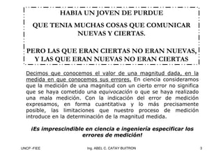 UNCP -FIEE 3
Ing. ABEL C. CATAY BUITRON
HABIA UN JOVEN DE PURDUE
HABIA UN JOVEN DE PURDUE
QUE TENIA MUCHAS COSAS QUE COMUNICAR
QUE TENIA MUCHAS COSAS QUE COMUNICAR
NUEVAS Y CIERTAS.
NUEVAS Y CIERTAS.
PERO LAS QUE ERAN CIERTAS NO ERAN NUEVAS,
PERO LAS QUE ERAN CIERTAS NO ERAN NUEVAS,
Y LAS QUE ERAN NUEVAS NO ERAN CIERTAS
Y LAS QUE ERAN NUEVAS NO ERAN CIERTAS
Decimos que conocemos el valor de una magnitud dada, en la
medida en que conocemos sus errores. En ciencia consideramos
que la medición de una magnitud con un cierto error no significa
que se haya cometido una equivocación o que se haya realizado
una mala medición. Con la indicación del error de medición
expresamos, en forma cuantitativa y lo más precisamente
posible, las limitaciones que nuestro proceso de medición
introduce en la determinación de la magnitud medida.
¡Es imprescindible en ciencia e ingeniería especificar los
¡Es imprescindible en ciencia e ingeniería especificar los
errores de medición!
errores de medición!
 