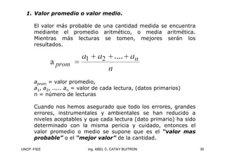 UNCP -FIEE 30
Ing. ABEL C. CATAY BUITRON
1.
1. Valor promedio o valor medio
Valor promedio o valor medio.
.
El valor más probable de una cantidad medida se encuentra
mediante el promedio aritmético, o media aritmética.
Mientras más lecturas se tomen, mejores serán los
resultados.
aprom = valor promedio,
a1, a2, ..... an = valor de cada lectura, (datos primarios)
n = número de lecturas
Cuando nos hemos asegurado que todo los errores, grandes
errores, instrumentales y ambientales se han reducido a
niveles aceptables y que cada lectura (dato primario) ha sido
determinado con la misma pericia y cuidado, entonces el
valor promedio o medio se supone que es el “valor mas
“valor mas
probable”
probable” o el “mejor valor”
“mejor valor” de la cantidad.
 