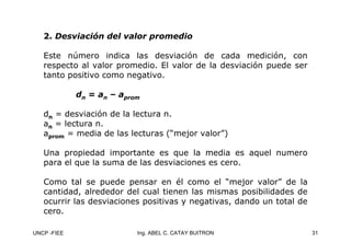 UNCP -FIEE 31
Ing. ABEL C. CATAY BUITRON
2.
2. Desviación del valor promedio
Desviación del valor promedio
Este número indica las desviación de cada medición, con
respecto al valor promedio. El valor de la desviación puede ser
tanto positivo como negativo.
dn = an – aprom
dn = desviación de la lectura n.
an = lectura n.
aprom = media de las lecturas (“mejor valor”)
Una propiedad importante es que la media es aquel numero
para el que la suma de las desviaciones es cero.
Como tal se puede pensar en él como el “mejor valor” de la
cantidad, alrededor del cual tienen las mismas posibilidades de
ocurrir las desviaciones positivas y negativas, dando un total de
cero.
 