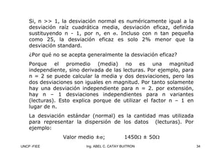 UNCP -FIEE 34
Ing. ABEL C. CATAY BUITRON
Si, n >> 1, la desviación normal es numéricamente igual a la
desviación raíz cuadrática media, desviación eficaz, definida
sustituyendo n - 1, por n, en σ. Incluso con n tan pequeña
como 25, la desviación eficaz es solo 2% menor que la
desviación standard.
¿Por qué no se acepta generalmente la desviación eficaz?
Porque el promedio (media) no es una magnitud
independiente, sino derivada de las lecturas. Por ejemplo, para
n = 2 se puede calcular la media y dos desviaciones, pero las
dos desviaciones son iguales en magnitud. Por tanto solamente
hay una desviación independiente para n = 2. por extensión,
hay n – 1 desviaciones independientes para n variantes
(lecturas). Esto explica porque de utilizar el factor n – 1 en
lugar de n.
La desviación estándar (normal) es la cantidad mas utilizada
para representar la dispersión de los datos (lecturas). Por
ejemplo:
Valor medio ±σ; 1450Ω ± 50Ω
 