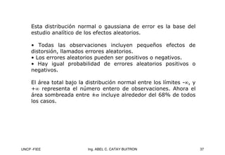 UNCP -FIEE 37
Ing. ABEL C. CATAY BUITRON
Esta distribución normal o gaussiana de error es la base del
estudio analítico de los efectos aleatorios.
• Todas las observaciones incluyen pequeños efectos de
distorsión, llamados errores aleatorios.
• Los errores aleatorios pueden ser positivos o negativos.
• Hay igual probabilidad de errores aleatorios positivos o
negativos.
El área total bajo la distribución normal entre los límites -∞, y
+∞ representa el número entero de observaciones. Ahora el
área sombreada entre ±σ incluye alrededor del 68% de todos
los casos.
 
