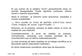UNCP -FIEE 5
Ing. ABEL C. CATAY BUITRON
El uso común de la palabra “error” generalmente tiene un
sentido desagradable. Puede significar confusion, ofensa
moral o creencia equivocada.
Otros lo orientan al extremo como ignorancia, estupidez e
incluso culpabilidad.
¡¡ Pero cuando se trata de medidas eléctricas nunca
¡¡ Pero cuando se trata de medidas eléctricas nunca
tiene ninguno de estos significados !!
tiene ninguno de estos significados !!
Entonces, en la práctica, siempre se debe indicar el error de
medida de una medición.
Cuantitativamente el error de medida se expresa,
normalmente, utilizando una medida acertada de la
incertidumbre que se define matemáticamente.
La mas corriente de tales medidas en el trabajo científico es la
desviación patrón (desviación estándar).
En otras mediciones consideran otros tipo de desviación.
 