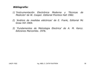 UNCP -FIEE 56
Ing. ABEL C. CATAY BUITRON
Bibliografía:
1) 'Instrumentación Electrónica Moderna y Técnicas de
Medición' de W. Cooper. Editorial Prentice Hall 1982.
2) 'Análisis de medidas eléctricas' de E. Frank, Editorial Mc
Graw Hill 1969.
3) ‘Fundamentos de Metrologia Electrica’ de A. M. Karcz.
Ediciones Marcombo. 1976.
 