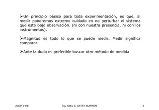 UNCP -FIEE 6
Ing. ABEL C. CATAY BUITRON
¾Un principio básico para toda experimentación, es que, al
medir pondremos extremo cuidado en no perturbar el sistema
que está bajo observación. (ni con nuestra presencia, ni con los
instrumentos).
¾
¾Magnitud es todo lo que se puede medir. Medir significa
Magnitud es todo lo que se puede medir. Medir significa
comparar.
comparar.
¾
¾Ante la duda es preferible buscar otro método de medida.
Ante la duda es preferible buscar otro método de medida.
 