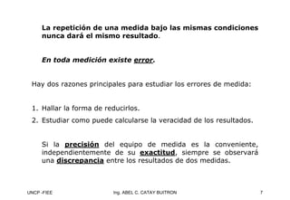 UNCP -FIEE 7
Ing. ABEL C. CATAY BUITRON
La repetición de una medida bajo las mismas condiciones
La repetición de una medida bajo las mismas condiciones
nunca dará el mismo resultado
nunca dará el mismo resultado.
.
En toda medición existe
En toda medición existe error
error.
.
Hay dos razones principales para estudiar los errores de medida:
1. Hallar la forma de reducirlos.
2. Estudiar como puede calcularse la veracidad de los resultados.
Si la precisión
precisión del equipo de medida es la conveniente,
independientemente de su exactitud
exactitud, siempre se observará
una discrepancia
discrepancia entre los resultados de dos medidas.
 