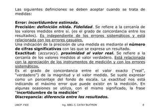 UNCP -FIEE 8
Ing. ABEL C. CATAY BUITRON
Las siguientes definiciones se deben aceptar cuando se trata de
medidas:
Error: incertidumbre estimada.
Precisión: definición nítida. Fidelidad. Se refiere a la cercanía de
los valores medidos entre sí. (es el grado de concordancia entre los
resultados). Es independiente de los errores sistemáticos y está
relacionada con los errores casuales.
Una indicación de la precisión de una medida es mediante el número
de cifras significativas con las que se expresa un resultado.
Exactitud: (accuracy). proximidad al valor real. Se refiere a la
cercanía de los valores medidos al valor verdadero. Está relacionada
con la apreciación de los instrumentos de medición y con los errores
sistemáticos.
Es el grado de concordancia entre el valor exacto (“real”,
“verdadero”) de la magnitud y el valor medido. Se suele expresar
como un porcentaje del fondo de escala. La exactitud nos está
indicando el máximo error que puede existir en la medición. En
algunas ocasiones se utiliza, con el mismo significado, la frase
“incertidumbre de la medición”
Discrepancia: diferencia entre los resultados.
 