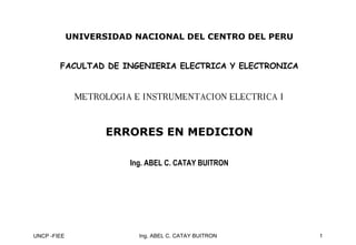 UNCP -FIEE 1
Ing. ABEL C. CATAY BUITRON
UNIVERSIDAD NACIONAL DEL CENTRO DEL PERU
FACULTAD DE INGENIERIA ELECTRICA Y ELECTRONICA
METROLOGIA E INSTRUMENTACION ELECTRICA I
METROLOGIA E INSTRUMENTACION ELECTRICA I
ERRORES EN MEDICION
ERRORES EN MEDICION
Ing. ABEL C. CATAY BUITRON
 