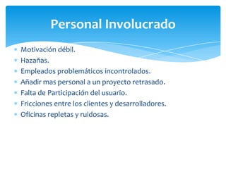 Motivación débil.Hazañas.Empleados problemáticos incontrolados.Añadir mas personal a un proyecto retrasado.Falta de Participación del usuario.Fricciones entre los clientes y desarrolladores.Oficinas repletas y ruidosas.Personal Involucrado
