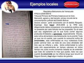 COZUCUID -  LUZ República Bolivariana de Venezuela FP02-0-2009-00019 Tribunal Primero de Primera Instancia en lo Civil, Mercantil, agrario y del transito, primer circuito de la circunscripción judicial del Estado Bolívar Xxxxxx xxxxxx  parte accionante con el debido Respeto. Expongo: Que  haye r 29-6-2009 a la 1PM este diligenciante debia comparecer a la audiencia publica oral no presente por caso fortuito me fue imposible. Es el caso que soy vegetariano por lo que Evito comer algunos productos Enlatados y  gaceosas , especialmente  frituras, esta rutina alimentaria voluntariamente me la prohibí Toda ya que me di cuenta, que cuando la consumia sufria de  emorroides , esta enfermedad es muy molestosa Evita poder caminar bien, se trata de una vena alrededor del Ano que se inflama y arde,  dicha enfermedad la sufro cada año especialmente en tiempo caluroso en dicho tiempo me cuido mucho tomando cebada es de entender que trato de cuidarme lo mas que puedo, toda vez que cuando  la emorroide  se me inflama tengo que recurrir al Seguro Social y  hayi  algun medico de guardia 