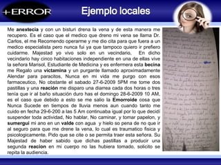 COZUCUID -  LUZ Me  anextecia  y con un bisturi drena la vena y de esta manera me recupero. Es el caso que el medico que dreno mi vena se llama Dr. Carlos, el me Recomendo operarme y me dio cita para que fuera a un medico especialista pero nunca fui ya que tampoco quiero ir prefiero cuidarme. Majestad yo vivo solo en un vecindario,  En dicho vecindario hay cinco habitaciones independiente en una de ellas vive la señora Marisol, Estudiante de Medicina y es enfermera esta  becina  me Regalo una  victamina  y un purgante llamado aproximadamente Alendar para paracitos, Nunca en mi vida me purgo con esos farmaceutico, No obstante el sabado 27-6-2009 5PM me tome dos pastillas y una  reación  me disparo una diarrea cada dos horas o tres tenía que ir al baño situación duro has el domingo 28-6-2009 10 AM, es el caso que debido a esto se me salio la  Emorroide  cosa que Nunca Sucede en tiempos de lluvia menos aun cuando tanto me cuido en fecha 29-6-200 a las 5 Am continuaba igual por lo que decidí suspender toda actividad, No hablar, No caminar, y tomar papelon, y  sumergui  mi ano en un  valde  con agua  y hielo so pena de no que ir al seguro para que me drene la vena, lo cual es traumatico fisica y psicologicamente. Pido que se cite o se permita traer esta señora. Su Majestad de haber sabido que dichas pastillas a producir una segunda  reacion  en mi cuerpo no las hubiera tomado, solicito se repita la audiencia.  
