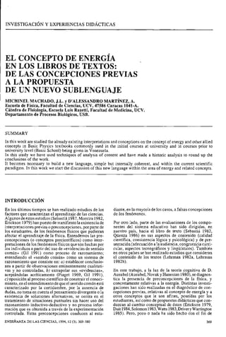 INVESTIGACIÓN Y EXPERIENCIAS DIDÁCTICAS
EL CONCEPTO DE ENERGÍA
EN LOS LIBROS DE TEXTOS:
DE LAS CONCEPCIONES PREVIAS
A LA PROPUESTA
DE UN NUEVO SUBLENGUAJE
MICHINEL MACHADO,J.L. y D'ALESSANDROMARTÍNEZ,A.
Escuela de Física, Facultad de Ciencias, UCV, 47586 Caracas 1041-A.
Cátedra de Fisiología, Escuela Luis Razetti, Facultad de Medicina, UCV.
Departamento de Procesos Biológicos, USB.
SUMMARY
In this work are studied the already existing interpretations and conceptions on the concept of energy and other allied
concepts in Basic Physics textbooks commonly used in the initial courses at university and in courses prior to
university leve1 (Basic School) being given in Venezuela.
In this study we have used techniques of analysis of content and have made a historic analysis to round up the
conclusions of the work.
It becomes necessary to build a new language, simple but internally coherent, and within the current scientific
paradigms. In this work we start the discussion of this new language within the area of energy and related concepts.
En los últimos tiempos se han realizado estudios de los
factores que caracterizan el aprendizaje de las ciencias.
Algunos de estosestudios (Sebastiá 1987,Moreira 1982,
Erickson 1979)han puesto de manifiesto la existencia de
interpretaciones previas o preconcepciones, por parte de
los estudiantes, de los fenómenos físicos que pudieran
afectar el aprendizaje de la física. Entendemos las pre-
concepciones (o conceptos precientíficos) como inter-
pretaciones de los fenómenos físicos que son hechas por
los individuos a partir del uso de «evidencias de sentido
común» (Gil 1991) como proceso de razonamiento;
entendiendo el asentido común» como un sistema de
razonamiento que consiste en: a) establecer conclusio-
nes a partir de observaciones eminentemente cualitati-
vas y no controladas, b) extrapolar sus «evidencias»,
aceptándolas acríticamente (Piaget 1969, Gil 1991),
c) oposición al proceso científico de construir el conoci-
miento, enelentendimiento dequeel sentido comúnestá
caracterizado por la certidumbre, por la ausencia de
dudas, no toma en cuenta el pensamiento divergente o la
existencia de soluciones alternativas, se centra en el
tratamiento de situaciones puntuales sin hacer uso del
razonamiento inductivo-deductivo y no procesa infor-
mación que es obtenida a través de la experimentación
controlada. Estas preconcepciones conducen al estu-
diante, en la mayoría de los casos, a falsas concepciones
de los fenómenos.
Por otro lado, parte de las evaluaciones de los compo-
nentes del sistema educativo han sido dirigidas, en
nuestro país, hacia el libro de texto (Sebastiá 1982,
Qüenza 1986) en sus aspectos de contenido (calidad
científica, consistencia lógica y psicológica) y de pre-
sentación (adecuación a la audiencia, congruencia curri-
cular, aspectos tecnográficos y lingüísticos). También
en otros países se han realizado estudios que consideran
el contenido de los textos (Lehrman 1982a, Lehrman
1982b).
En este trabajo, a la luz de la teoría cognitiva de D.
Ausubel (Ausubel,Novak y Hanesian 1980),sediagnos-
tica la presencia de preconcepciones de la física, y
concretamente relativas a la energía. Distintas investi-
gaciones han sido realizadas en el diagnóstico de con-
cepciones previas, relativas al concepto de energía y a
otros conceptos que le son afines, poseídas por los
estudiantes, así como de propuestas didácticas que con-
duzcan al cambio conceptual de éstos (Erickson 1979,
Duit 1984,Solomon1983,Watts 1983,DriveryWarrington
1985). Pero, poco o nada ha sido hecho con el fin de
ENSEÑANZA DE LAS CIENCIAS, 1994, 12 (3), 369-380
 