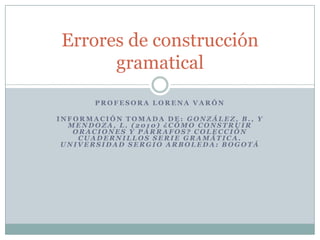 Errores de construcción
      gramatical
       PROFESORA LORENA VARÓN

INFORMACIÓN TOMADA DE: GONZÁLEZ, B., Y
  MENDOZA, L. (2010) ¿CÓMO CONSTRUIR
   ORACIONES Y PÁRRAFOS? COLECCIÓN
    CUADERNILLOS SERIE GRAMÁTICA.
 UNIVERSIDAD SERGIO ARBOLEDA: BOGOTÁ
 