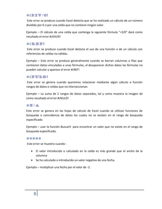 Este error se produce cuando Excel detecta que se ha realizado un cálculo de un número
dividido por 0 o por una celda que no contiene ningún valor.
Ejemplo – El cálculo de una celda que contenga la siguiente fórmula "=5/0" dará como
resultado el error #¡DIV/0!

Este error se produce cuando Excel detecta el uso de una función o de un cálculo con
referencias de celdas no válidas.
Ejemplo – Este error se produce generalmente cuando se borran columnas o filas que
contienen datos vinculados a unas fórmulas, al desaparecer dichos datos las fórmulas no
pueden calcular y aparece el error #¡REF!

Este error se genera cuando queremos relacionar mediante algún cálculo o función
rangos de datos o celdas que no interseccionan.
Ejemplo – La suma de 2 rangos de datos separados, tal y como muestra la imagen dá
como resultado el error #¡NULO!

Este error se genera en las hojas de cálculo de Excel cuando se utilizan funciones de
búsqueda o coincidencia de datos los cuales no se existen en el rango de búsqueda
especificado.
Ejemplo – usar la función BuscarV para encontrar un valor que no existe en el rango de
búsqueda especificado.

Este error se muestra cuando :


El valor introducido o calculado en la celda es más grande que el ancho de la
columna
Se ha calculado o introducido un valor negativo de una fecha.



Ejemplo – multiplicar una fecha por el valor de -2.

3

 
