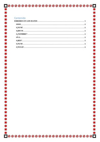 Contenido
ERRORES EN LOS DATOS ..................................................................................................... 5
##### ......................................................................................................................................... 6
#¡NUM!..................................................................................................................................... 6
#¡DIV/0!.................................................................................................................................... 6
#¿NOMBRE? ........................................................................................................................... 6
#N/A .......................................................................................................................................... 6
#¡REF! ...................................................................................................................................... 6
#¡NUM!..................................................................................................................................... 6
#¡NULO!................................................................................................................................... 6

 