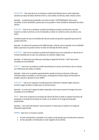 #¡VALOR! – Este tipo de error se produce cuando Excel detecta que se está realizando
cálculos con tipos de datos distintos entre sí, como datos numéricos, texto o fecha y hora.
Ejemplo - La potencia de 4 elevado a una letra o texto "=POTENCIA(4;A)" dará como
resultado el error #¡VALOR!, puesto que no es posible ni tiene sentido la realización de dicho
cálculo.

#¡NUM! – Este error se produce cuando Excel detecta cuando una fórmula o función
requiere un dato numérico y se ha introducido un dato no numérico como una letra o una
fecha.
También puede ser que el resultado del cálculo resulta tan grande o pequeño que Excel no
pueda mostrarlo.
Ejemplo – El cálculo de la potencia de 1000 elevado a 103 da como resultado el error #¡NUM!
dado a que Excel no puede mostrar el valor tan elevado de dicho cálculo.

#¡DIV/0! – Este error se produce cuando Excel detecta que se ha realizado un cálculo de un
número dividido por 0 o por una celda que no contiene ningún valor.
Ejemplo – El cálculo de una celda que contenga la siguiente fórmula "=5/0" dará como
resultado el error #¡DIV/0!

#¡REF! – Este error se produce cuando Excel detecta el uso de una función o de un cálculo
con referencias de celdas no válidas.
Ejemplo – Este error se produce generalmente cuando se borran columnas o filas que
contienen datos vinculados a unas fórmulas, al desaparecer dichos datos las fórmulas no
pueden calcular y aparece el error #¡REF!

#¡NULO! – Este error se genera cuando queremos relacionar mediante algún cálculo o
función rangos de datos o celdas que no interseccionan.
Ejemplo – La suma de 2 rangos de datos separados, tal y como muestra la imagen dá como
resultado el error #¡NULO!

#N/A –Este error se genera en las hojas de cálculo de Excel cuando se utilizan funciones de
búsqueda o coincidencia de datos los cuales no se existen en el rango de búsqueda
especificado.
Ejemplo – usar la función BuscarV para encontrar un valor que no existe en el rango de
búsqueda especificado.

##### - Este error se muestra cuando :



El valor introducido o calculado en la celda es más grande que el ancho de la columna
Se ha calculado o introducido un valor negativo de una fecha.

3

 