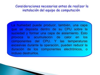 Consideraciones necesarias antes de realizar la
instalación del equipo de computación
La humedad puede producir, también, una capa
que se deposita dentro de su CPU sobre la
suciedad y formar una capa de aislamiento. Esto
provoca la acumulación de calor en los
componentes del CPU. Y las temperaturas
excesivas durante la operación, pueden reducir la
duración de los componentes electrónicos, o
incluso destruirlos.
La humedad puede producir, también, una capa
que se deposita dentro de su CPU sobre la
suciedad y formar una capa de aislamiento. Esto
provoca la acumulación de calor en los
componentes del CPU. Y las temperaturas
excesivas durante la operación, pueden reducir la
duración de los componentes electrónicos, o
incluso destruirlos.
 