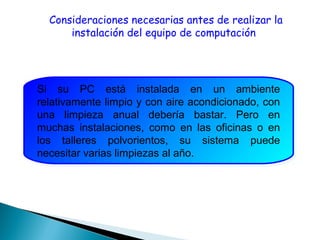 Consideraciones necesarias antes de realizar la
instalación del equipo de computación
Si su PC está instalada en un ambiente
relativamente limpio y con aire acondicionado, con
una limpieza anual debería bastar. Pero en
muchas instalaciones, como en las oficinas o en
los talleres polvorientos, su sistema puede
necesitar varias limpiezas al año.
Si su PC está instalada en un ambiente
relativamente limpio y con aire acondicionado, con
una limpieza anual debería bastar. Pero en
muchas instalaciones, como en las oficinas o en
los talleres polvorientos, su sistema puede
necesitar varias limpiezas al año.
 