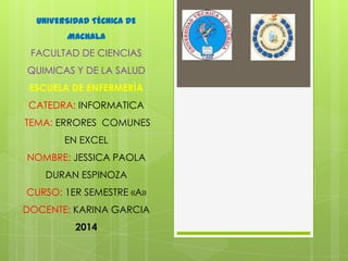 UNIVERSIDAD TÉCNICA DE
MACHALA

FACULTAD DE CIENCIAS
QUIMICAS Y DE LA SALUD

ESCUELA DE ENFERMERÌA
CATEDRA: INFORMATICA
TEMA: ERRORES COMUNES
EN EXCEL
NOMBRE: JESSICA PAOLA
DURAN ESPINOZA
CURSO: 1ER SEMESTRE «A»
DOCENTE: KARINA GARCIA
2014

 