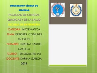 UNIVERSIDAD TÉCNICA DE
MACHALA

FACULTAD DE CIENCIAS
QUIMICAS Y DE LA SALUD

ESCUELA DE ENFERMERÌA
CATEDRA: INFORMATICA
TEMA: ERRORES COMUNES
EN EXCEL
NOMBRE: CRISTINA PARDO
CASTILLO
CURSO: 1ER SEMESTRE «A»
DOCENTE: KARINA GARCIA
2014

 