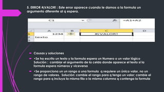 5. ERROR #¡VALOR! : Este error aparece cuando le damos a la formula un
argumento diferente al q espera.

 Causas y soluciones
 •Se ha escrito un texto y la formula espera un Numero o un valor lógico
Solución : cambiar el argumento de la celda donde aparece el texto si la
formula espera números y viceversa
 •Se proporciona un un rango a una formula q requiere un único valor, no un
rango de valores. Solución: cambie el rango para q tenga un valor; cambie el
rango para q incluya la misma fila o la misma columna q contenga la formula

 
