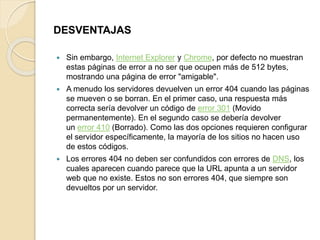 DESVENTAJAS 
 Sin embargo, Internet Explorer y Chrome, por defecto no muestran 
estas páginas de error a no ser que ocupen más de 512 bytes, 
mostrando una página de error "amigable". 
 A menudo los servidores devuelven un error 404 cuando las páginas 
se mueven o se borran. En el primer caso, una respuesta más 
correcta sería devolver un código de error 301 (Movido 
permanentemente). En el segundo caso se debería devolver 
un error 410 (Borrado). Como las dos opciones requieren configurar 
el servidor específicamente, la mayoría de los sitios no hacen uso 
de estos códigos. 
 Los errores 404 no deben ser confundidos con errores de DNS, los 
cuales aparecen cuando parece que la URL apunta a un servidor 
web que no existe. Estos no son errores 404, que siempre son 
devueltos por un servidor. 
 