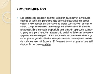 PROCEDIMIENTOS 
 Los errores de script en Internet Explorer (IE) ocurren a menudo 
cuando el script del programa que se está ejecutando no puede 
descifrar o entender el significado de cierto comando en el mismo 
script. Luego se muestra un mensaje de error cuando IE deja de 
responder. Este mensaje es posible que también aparezca cuando 
tu programa para remover adware o tu antivirus detectan adware o 
spyware en tu navegador. Para solucionar estos errores, descarga 
un programa gratuito diseñado especialmente para reparar errores 
de script en Internet Explorer. El freeware es un programa que está 
disponible de forma gratuita. 
 
