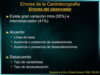 Errores de la CardiotocografíaErrores del observadorExiste gran variación intra (55%) e interobservador (41%)Acuerdo:Línea de baseAusencia o presencia de aceleracionesAusencia o presencia de desaceleracionesDesacuerdo:Tipo de variabilidadTipo de desaceleraciónBorgotta et al Am J Obstet Gynecol 1988; 159:554