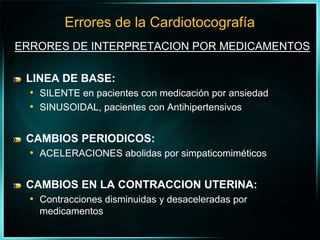 ERRORES DE INTERPRETACION POR MEDICAMENTOSLINEA DE BASE:SILENTE en pacientes con medicación por ansiedadSINUSOIDAL, pacientes con AntihipertensivosCAMBIOS PERIODICOS:ACELERACIONES abolidas por simpaticomiméticosCAMBIOS EN LA CONTRACCION UTERINA:Contracciones disminuidas y desaceleradas por medicamentosErrores de la Cardiotocografía