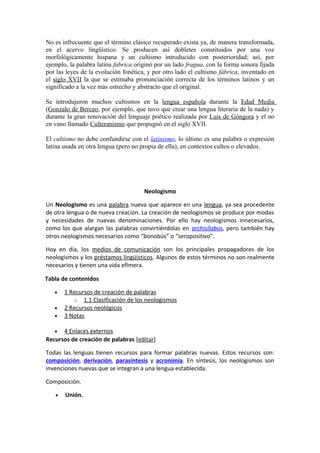 No es infrecuente que el término clásico recuperado exista ya, de manera transformada,
en el acervo lingüístico. Se producen así dobletes constituidos por una voz
morfológicamente hispana y un cultismo introducido con posterioridad; así, por
ejemplo, la palabra latina fabrica originó por un lado fragua, con la forma sonora fijada
por las leyes de la evolución fonética, y por otro lado el cultismo fábrica, inventado en
el siglo XVII la que se estimaba pronunciación correcta de los términos latinos y un
significado a la vez más estrecho y abstracto que el original.
Se introdujeron muchos cultismos en la lengua española durante la Edad Media
(Gonzalo de Berceo, por ejemplo, que tuvo que crear una lengua literaria de la nada) y
durante la gran renovación del lenguaje poético realizada por Luis de Góngora y el no
en vano llamado Culteranismo que propugnó en el siglo XVII.
El cultismo no debe confundirse con el latinismo, lo último es una palabra o expresión
latina usada en otra lengua (pero no propia de ella), en contextos cultos o elevados.
Neologismo
Un Neologismo es una palabra nueva que aparece en una lengua, ya sea procedente
de otra lengua o de nueva creación. La creación de neologismos se produce por modas
y necesidades de nuevas denominaciones. Por ello hay neologismos innecesarios,
como los que alargan las palabras convirtiéndolas en archisílabos, pero también hay
otros neologismos necesarios como “bonobús” o “seropositivo”.
Hoy en día, los medios de comunicación son los principales propagadores de los
neologismos y los préstamos lingüísticos. Algunos de estos términos no son realmente
necesarios y tienen una vida efímera.
Tabla de contenidos
• 1 Recursos de creación de palabras
o 1.1 Clasificación de los neologismos
• 2 Recursos neológicos
• 3 Notas
• 4 Enlaces externos
Recursos de creación de palabras [editar]
Todas las lenguas tienen recursos para formar palabras nuevas. Estos recursos son:
composición, derivación, parasíntesis y acronimia. En síntesis, los neologismos son
invenciones nuevas que se integran a una lengua establecida.
Composición.
• Unión.
 