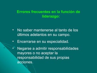 Errores frecuentes en la función de
liderazgo:
• No saber mantenerse al tanto de los
últimos adelantos en su campo.
• Encerrarse en su especialidad.
• Negarse a admitir responsabilidades
mayores o no aceptar la
responsabilidad de sus propias
acciones.
 