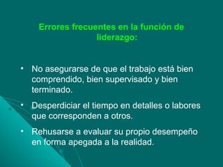 Errores frecuentes en la función de
liderazgo:
• No asegurarse de que el trabajo está bien
comprendido, bien supervisado y bien
terminado.
• Desperdiciar el tiempo en detalles o labores
que corresponden a otros.
• Rehusarse a evaluar su propio desempeño
en forma apegada a la realidad.
 