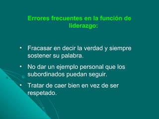 Errores frecuentes en la función de
liderazgo:
• Fracasar en decir la verdad y siempre
sostener su palabra.
• No dar un ejemplo personal que los
subordinados puedan seguir.
• Tratar de caer bien en vez de ser
respetado.
 