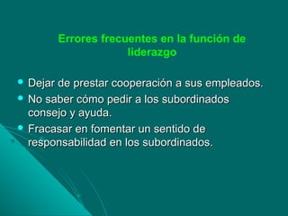Errores frecuentes en la función de
liderazgo
 Dejar de prestar cooperación a sus empleados.Dejar de prestar cooperación a sus empleados.
 No saber cómo pedir a los subordinadosNo saber cómo pedir a los subordinados
consejo y ayuda.consejo y ayuda.
 Fracasar en fomentar un sentido deFracasar en fomentar un sentido de
responsabilidad en los subordinados.responsabilidad en los subordinados.
 