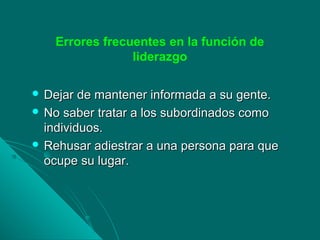 Errores frecuentes en la función de
liderazgo
 Dejar de mantener informada a su gente.Dejar de mantener informada a su gente.
 No saber tratar a los subordinados comoNo saber tratar a los subordinados como
individuos.individuos.
 Rehusar adiestrar a una persona para queRehusar adiestrar a una persona para que
ocupe su lugar.ocupe su lugar.
 