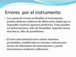Errores por el instrumento 
Las causas de errores atribuibles al instrumento, 
pueden deberse a defectos de fabricación (dado que es 
imposible construir aparatos perfectos). Estos pueden 
ser deformaciones, falta de linealidad, imperfecciones 
mecánicas, falta de paralelismo. 
El error instrumental tiene valores máximos 
permisibles, establecidos en normas o información 
técnica de fabricantes de instrumentos, y puede 
determinarse mediante calibración. 
 