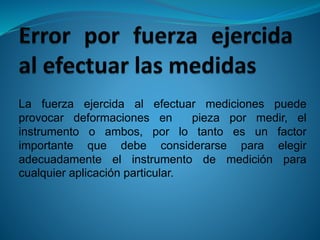 La fuerza ejercida al efectuar mediciones puede 
provocar deformaciones en pieza por medir, el 
instrumento o ambos, por lo tanto es un factor 
importante que debe considerarse para elegir 
adecuadamente el instrumento de medición para 
cualquier aplicación particular. 

