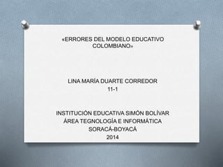 «ERRORES DEL MODELO EDUCATIVO
COLOMBIANO»
LINA MARÍA DUARTE CORREDOR
11-1
INSTITUCIÓN EDUCATIVA SIMÓN BOLÍVAR
ÁREA TEGNOLOGÍA E INFORMÁTICA
SORACÁ-BOYACÁ
2014
 