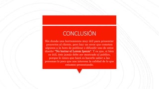 CONCLUSIÓN
Sin dunda una herramienta muy útil para presentar
proyectos al cliente, pero hay un error que cometen
algunos a la hora de publicar o difundir uno de estos
diseño: "No borrar el Lorem Ipsum". Y es que, si bien
es útil, éste jamás debe ser mostrado al publico,
porque lo único que hará es hacerle saber a las
personas lo poco que nos interesa la calidad de lo que
estamos presentando.
 