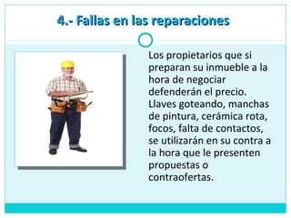 4.- Fallas en las reparaciones4.- Fallas en las reparaciones
Los propietarios que si
preparan su inmueble a la
hora de negociar
defenderán el precio.
Llaves goteando, manchas
de pintura, cerámica rota,
focos, falta de contactos,
se utilizarán en su contra a
la hora que le presenten
propuestas o
contraofertas.
 