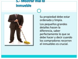 5.- Mostrar mal el5.- Mostrar mal el
inmuebleinmueble
Su propiedad debe estar
ordenada y limpia.
Los pequeños grandes
detalles hacen la
diferencia, saber
perfectamente lo que se
debe hacer y decir cuando
los compradores recorren
el inmuebles es crucial.
 