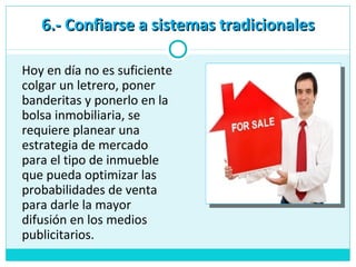 6.- Confiarse a sistemas tradicionales6.- Confiarse a sistemas tradicionales
Hoy en día no es suficiente
colgar un letrero, poner
banderitas y ponerlo en la
bolsa inmobiliaria, se
requiere planear una
estrategia de mercado
para el tipo de inmueble
que pueda optimizar las
probabilidades de venta
para darle la mayor
difusión en los medios
publicitarios.
 