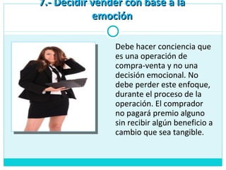 7.- Decidir vender con base a la7.- Decidir vender con base a la
emociónemoción
Debe hacer conciencia que
es una operación de
compra-venta y no una
decisión emocional. No
debe perder este enfoque,
durante el proceso de la
operación. El comprador
no pagará premio alguno
sin recibir algún beneficio a
cambio que sea tangible.
 