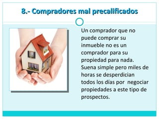 Un comprador que no
puede comprar su
inmueble no es un
comprador para su
propiedad para nada.
Suena simple pero miles de
horas se desperdician
todos los días por negociar
propiedades a este tipo de
prospectos.
8.- Compradores mal precalificados8.- Compradores mal precalificados
 