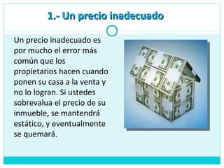 1.- Un precio inadecuado1.- Un precio inadecuado
Un precio inadecuado es
por mucho el error más
común que los
propietarios hacen cuando
ponen su casa a la venta y
no lo logran. Si ustedes
sobrevalua el precio de su
inmueble, se mantendrá
estático, y eventualmente
se quemará.
 