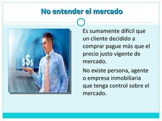 Es sumamente difícil que
un cliente decidido a
comprar pague más que el
precio justo vigente de
mercado.
No existe persona, agente
o empresa inmobiliaria
que tenga control sobre el
mercado.
No entender el mercadoNo entender el mercado
 