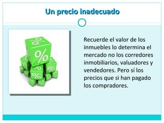 Recuerde el valor de los
inmuebles lo determina el
mercado no los corredores
inmobiliarios, valuadores y
vendedores. Pero sí los
precios que si han pagado
los compradores.
Un precio inadecuadoUn precio inadecuado
 