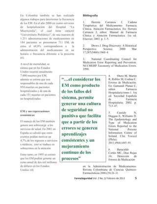 En Colombia también se han realizado
algunos trabajos para determinar la frecuencia
de los EM. En el año 2000 en cuatro servicios
de hospitalización del Hospital “La
Misericordia”, el cual tiene carácter
“Universitario Pediátrico”, de una muestra de
1.251 administraciones de medicamentos en
184 pacientes se presentaron 711 EM, de
estos el 68,8% correspondieron a
la
administración del medicamento en un
horario o frecuencia diferente a la prescrita
(6).
A nivel de mortalidad, se
estima que en los Estados
Unidos ocurren anualmente
7.000 muertes por EM,
además se estima que son
responsables de una de cada
854 muertes en pacientes
hospitalizados y de una de
cada 131 muertes en pacientes
no hospitalizados.

EM y sus repercusiones
económicas
El manejo de los EM también
genera una sobrecarga a los
servicios de salud. En 2001 en
España se calculó que estos
eventos podían motivar un
4,7% de los ingresos a servicios
s médicos; esto se traduce en
sobrecostos en la atención.
Entre tanto, en 1995 se estimó
que los EM podían generar un
costo anual de dos mil millones
de dólares en los Estados
Unidos. (4)

Bibliografía
1.
Herrera
Carranza
J.
Cadena
Terapéutica del Medicamento. Farmacia
Clínica. Atención Farmacéutica. En: Herrera
Carranza J, editor. Manual de Farmacia
Clínica y Atención Farmacéutica. 1ra ed.
Elsevier; 2003. p. 1–5.
2.
Drews J. Drug Discovery: A Historical
Perspective.
Science.
2000
Mar
17;287(5460):1960–4.
3.
National Coordinating Council for
Medication Error Reporting and Prevention.
NCCMERP Taxonomy of Medication Errors.
1998.

“…el considerar los
EM como producto
de los fallos del
sistema, permite
generar una cultura
de seguridad no
punitiva que facilita
que a partir de los
errores se generen
aprendizajes
consistentes y un
mejoramiento
continuo de los
procesos”

4.
Otero M, Martín
R, Robles M, Codina C.
Errores de Medicación.
En: Gamundi Planas C,
editor.
Farmacia
Hospitalaria tomo 1. 1ra
ed. Sociedad Española
de
Farmacia
Hospitalaria; 2002. p.
713–47.
5.
Cassidy
N,
Duggan E, Williams D.
The Epidemiology and
Type of Medication
Errors Reported to the
National
Poisons
Information Centre of
Ireland. Clin Toxicol
(Phila).
2011;49(6):485–91.
6.
Baracaldo
Cortés MC, Díaz Rojas
JA.
Detección
de
Errores de Medicación

en la Administración de Medicamentos.
Revista Colombiana de Ciencias QuímicoFarmacéuticas.2000;(29):26–31.
FarmaSeguridad Vol. 2 No. 2/ Febrero de 2013

5

 